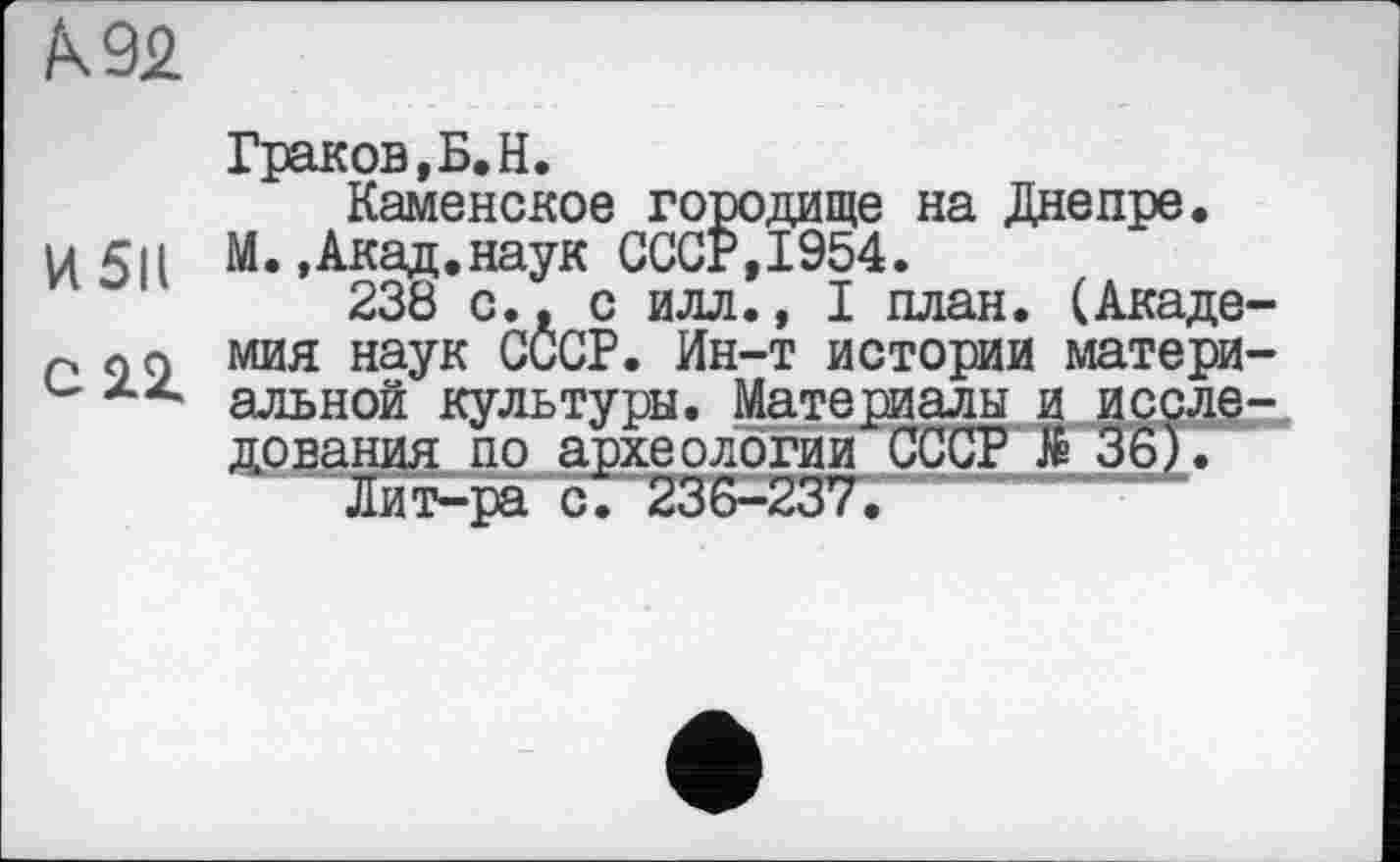 ﻿Граков,Б.H.
Каменское городище на Днепре.
и 5|і М..Акад.наук СССР,1954.
238 с., с илл., I план. (Акаде-р о g мия наук СССР. Ин-т истории матери-u альной культуры. Материалы и исследования по археологии СССР № 36).
Лит-ра с. 236-237.